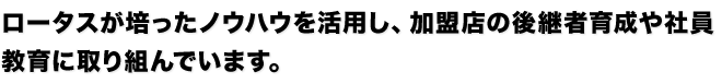 ロータスが培ったノウハウを活用し、加盟店の後継者育成や社員
教育に取り組んでいます。