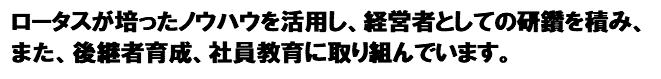 ロータスが培ったノウハウを活用し、
経営者としての研鑽を積み、また、後継者育成や社員教育に取り組んでいます。