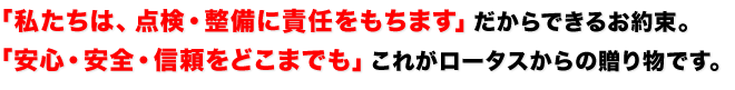 「私たちは、点検・整備に責任をもちます」だからできるお約束。
「安心・安全・信頼をどこまでも」これがロータスからの贈り物です。